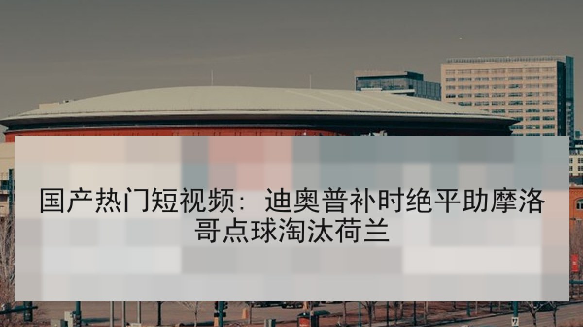 国产热门短视频: 迪奥普补时绝平助摩洛哥点球淘汰荷兰