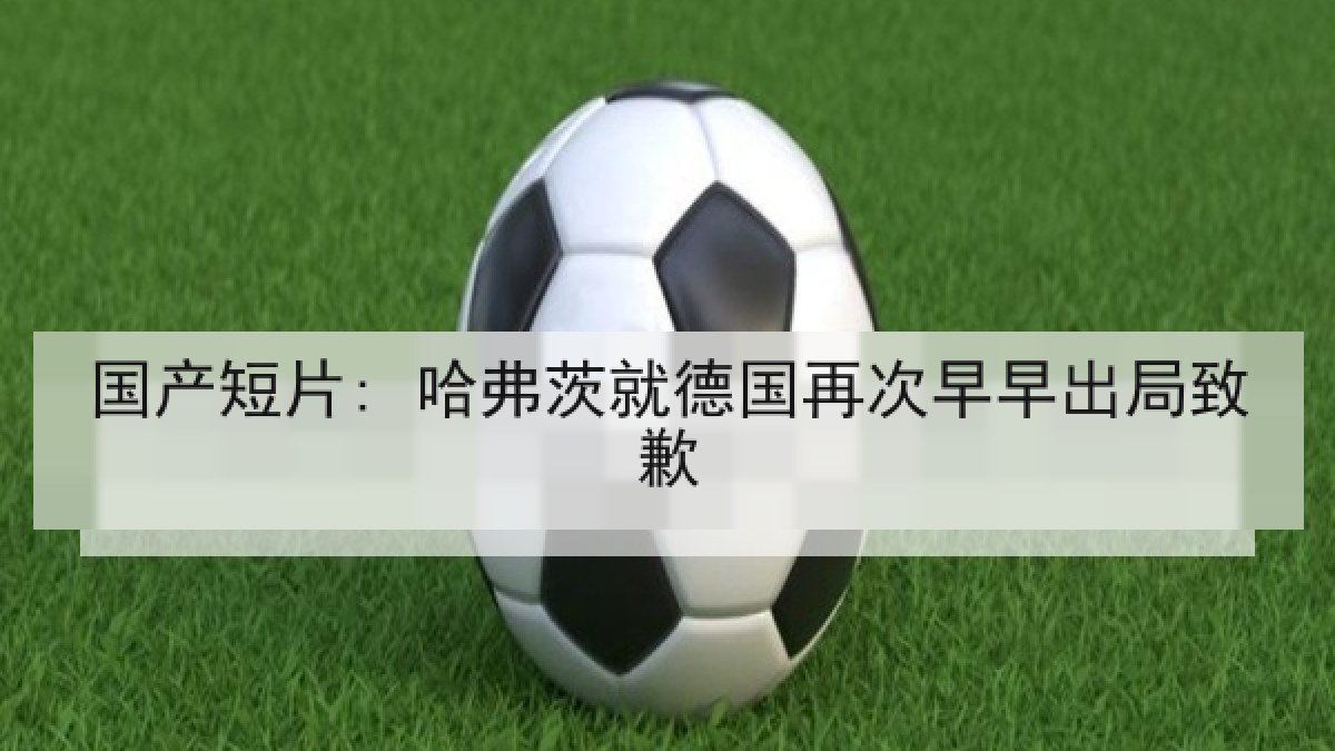 国产短片: 哈弗茨就德国再次早早出局致歉 国产短片: 哈弗茨就德国再次早早出局致歉