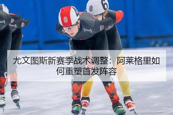 尤文图斯新赛季战术调整：阿莱格里如何重塑首发阵容