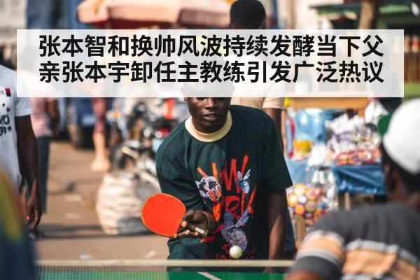 张本智和换帅风波持续发酵当下父亲张本宇卸任主教练引发广泛热议