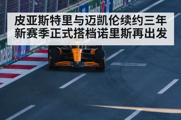 皮亚斯特里与迈凯伦续约三年 新赛季正式搭档诺里斯再出发