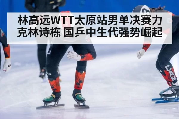 林高远WTT太原站男单决赛力克林诗栋 国乒中生代强势崛起